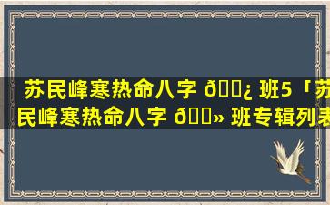 苏民峰寒热命八字 🌿 班5「苏民峰寒热命八字 🌻 班专辑列表」
